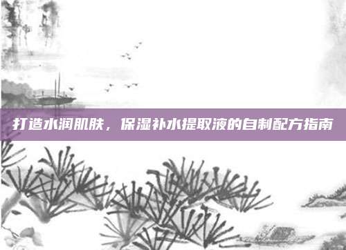 打造水润肌肤，保湿补水提取液的自制配方指南
