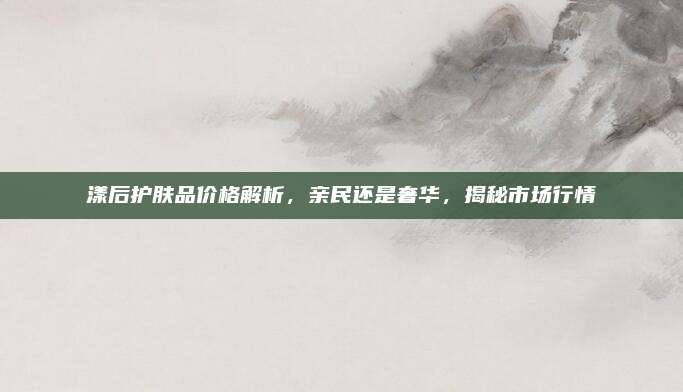 漾后护肤品价格解析，亲民还是奢华，揭秘市场行情