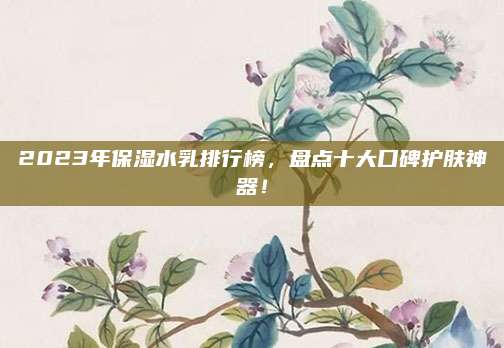 2023年保湿水乳排行榜，盘点十大口碑护肤神器！