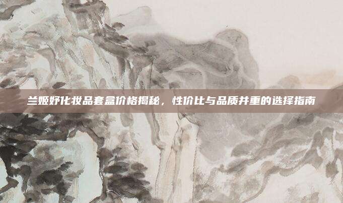 兰姬妤化妆品套盒价格揭秘，性价比与品质并重的选择指南