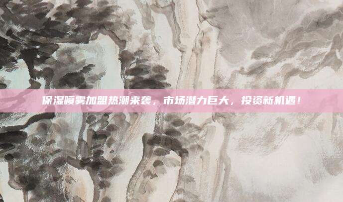保湿喷雾加盟热潮来袭，市场潜力巨大，投资新机遇！