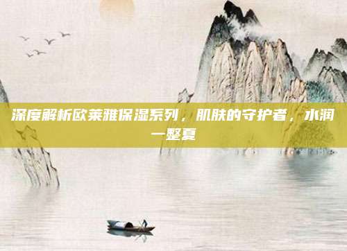 深度解析欧莱雅保湿系列，肌肤的守护者，水润一整夏
