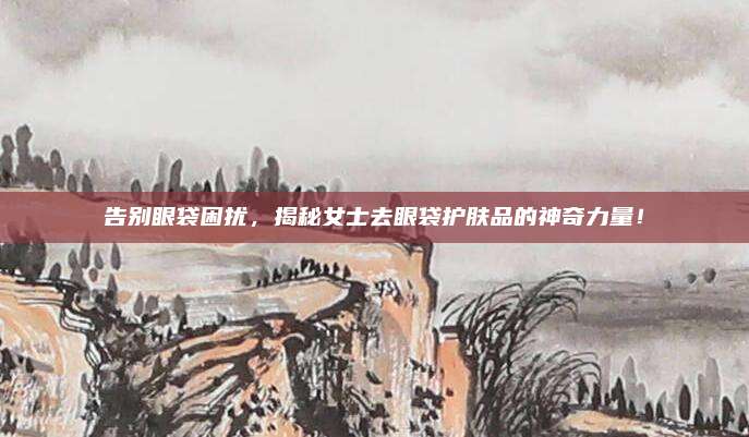 告别眼袋困扰，揭秘女士去眼袋护肤品的神奇力量！