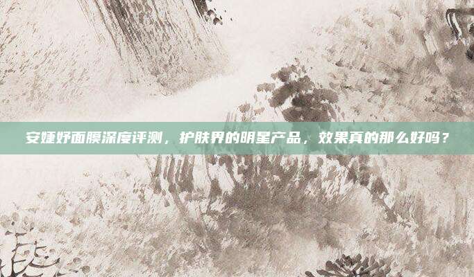 安婕妤面膜深度评测，护肤界的明星产品，效果真的那么好吗？