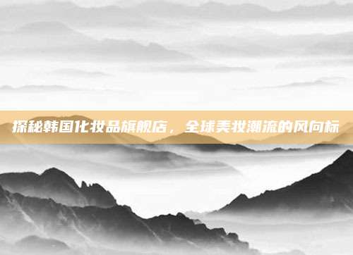 探秘韩国化妆品旗舰店，全球美妆潮流的风向标