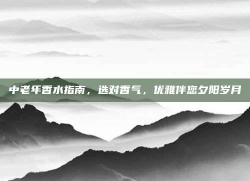 中老年香水指南，选对香气，优雅伴您夕阳岁月