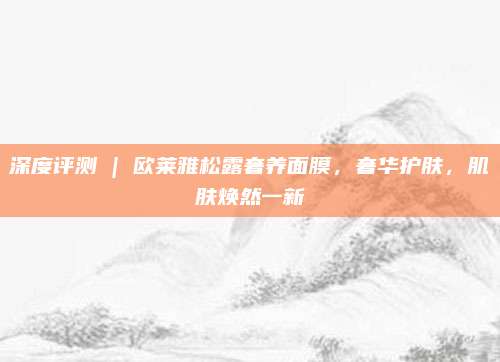 深度评测 | 欧莱雅松露奢养面膜，奢华护肤，肌肤焕然一新