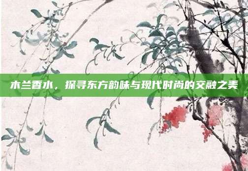 木兰香水，探寻东方韵味与现代时尚的交融之美
