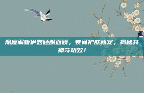 深度解析伊思睡眠面膜，夜间护肤新宠，揭秘其神奇功效！