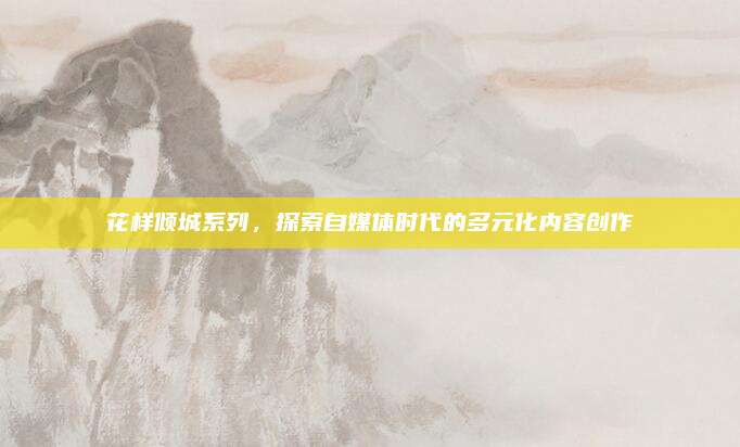 花样倾城系列，探索自媒体时代的多元化内容创作