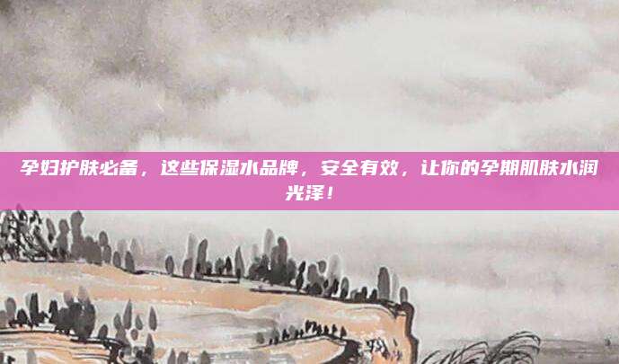 孕妇护肤必备，这些保湿水品牌，安全有效，让你的孕期肌肤水润光泽！