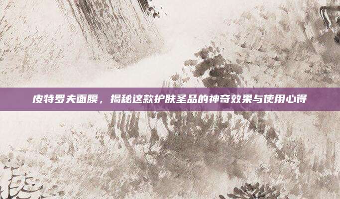 皮特罗夫面膜，揭秘这款护肤圣品的神奇效果与使用心得