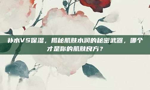 补水VS保湿，揭秘肌肤水润的秘密武器，哪个才是你的肌肤良方？