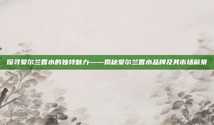 探寻爱尔兰香水的独特魅力——揭秘爱尔兰香水品牌及其市场前景