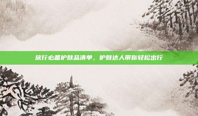 旅行必备护肤品清单，护肤达人带你轻松出行