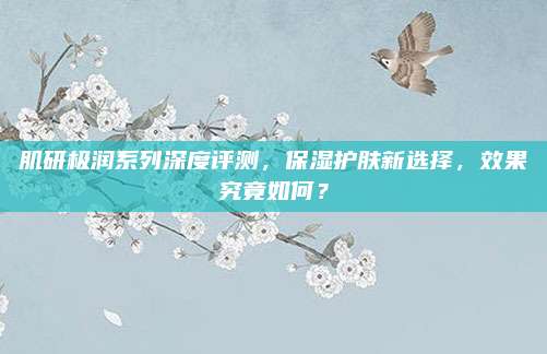 肌研极润系列深度评测，保湿护肤新选择，效果究竟如何？
