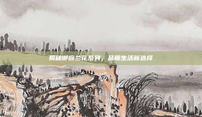 揭秘御庭兰花系列，品质生活新选择