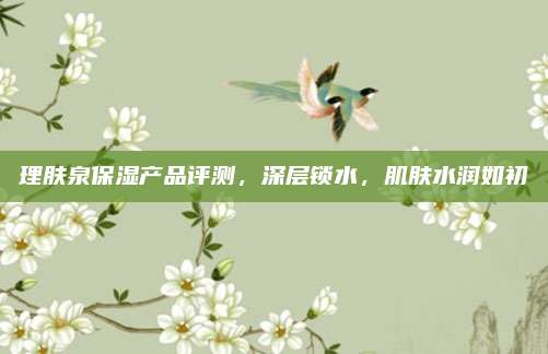 理肤泉保湿产品评测，深层锁水，肌肤水润如初
