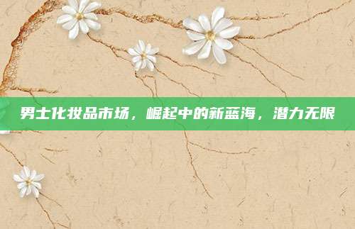 男士化妆品市场，崛起中的新蓝海，潜力无限