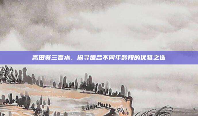 高田贤三香水，探寻适合不同年龄段的优雅之选