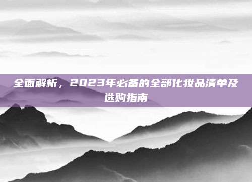 全面解析，2023年必备的全部化妆品清单及选购指南