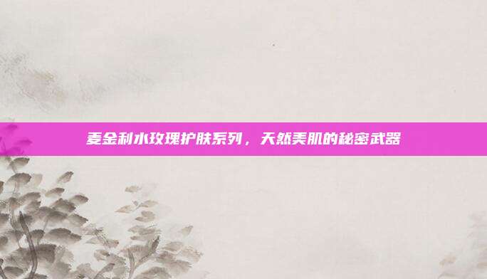 麦金利水玫瑰护肤系列，天然美肌的秘密武器