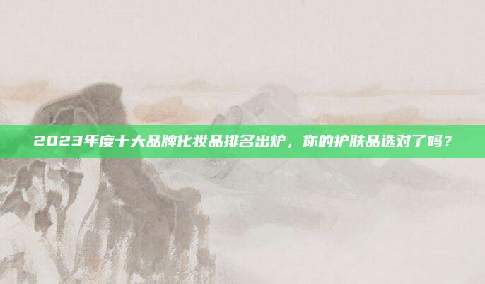 2023年度十大品牌化妆品排名出炉，你的护肤品选对了吗？