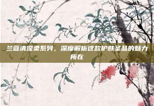 兰蔻清滢柔系列，深度解析这款护肤圣品的魅力所在