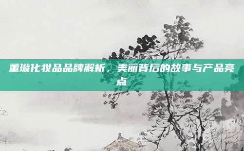 董璇化妆品品牌解析，美丽背后的故事与产品亮点