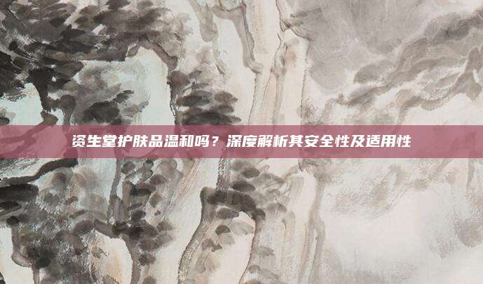 资生堂护肤品温和吗？深度解析其安全性及适用性