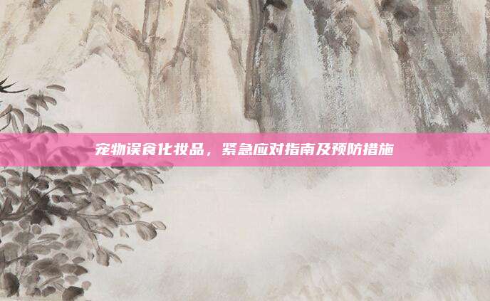 宠物误食化妆品，紧急应对指南及预防措施