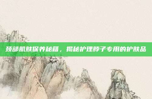 颈部肌肤保养秘籍，揭秘护理脖子专用的护肤品