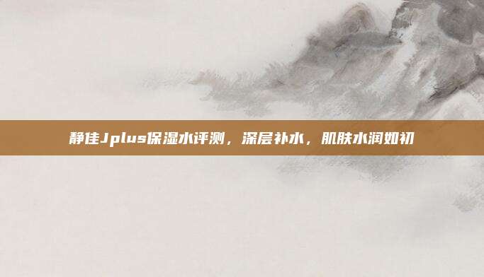 静佳Jplus保湿水评测，深层补水，肌肤水润如初