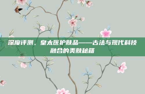 深度评测，皇太医护肤品——古法与现代科技融合的美肤秘籍