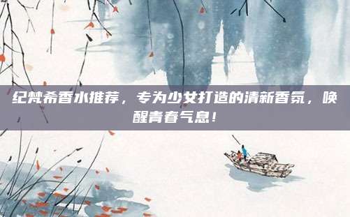 纪梵希香水推荐，专为少女打造的清新香氛，唤醒青春气息！