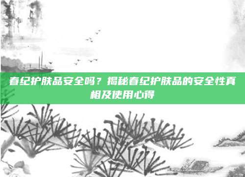 春纪护肤品安全吗？揭秘春纪护肤品的安全性真相及使用心得