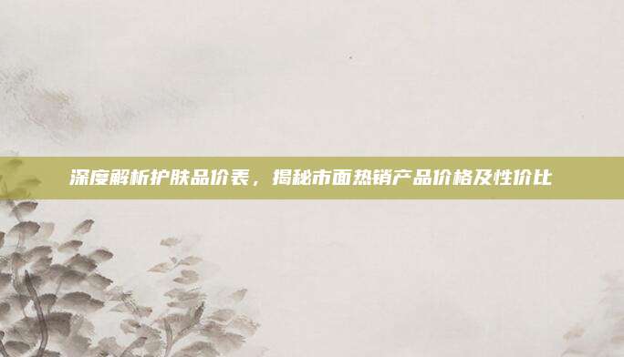 深度解析护肤品价表，揭秘市面热销产品价格及性价比