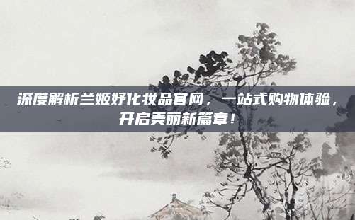 深度解析兰姬妤化妆品官网，一站式购物体验，开启美丽新篇章！