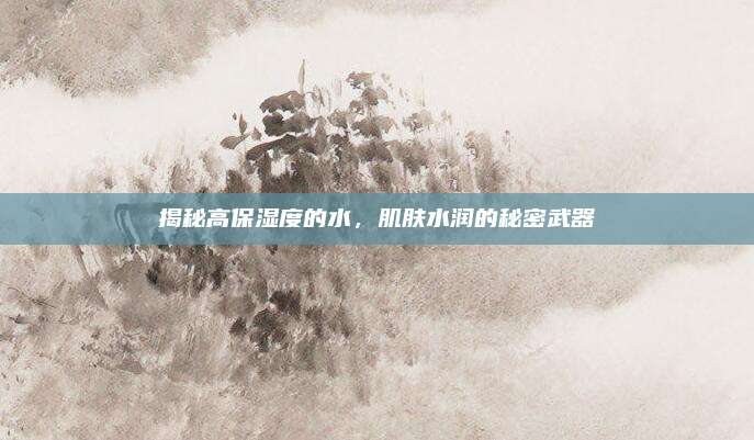 揭秘高保湿度的水,肌肤水润的秘密武器