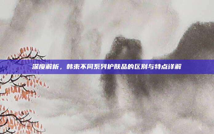 深度解析，韩束不同系列护肤品的区别与特点详解