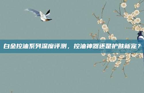 白金控油系列深度评测，控油神器还是护肤新宠？