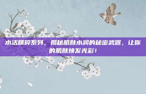 水活精粹系列，揭秘肌肤水润的秘密武器，让你的肌肤焕发光彩！