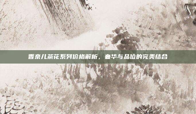 香奈儿茶花系列价格解析，奢华与品位的完美结合