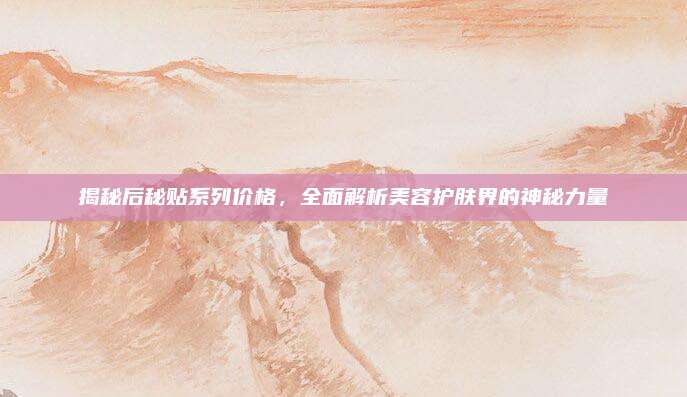 揭秘后秘贴系列价格,全面解析美容护肤界的神秘力量
