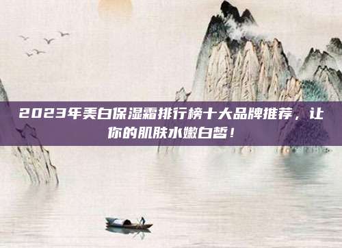 2023年美白保湿霜排行榜十大品牌推荐,让你的肌肤水嫩白皙!