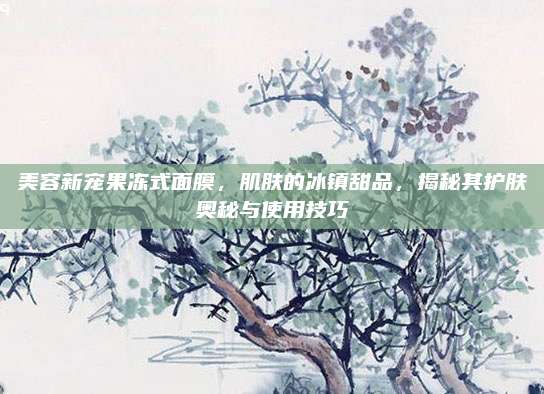 美容新宠果冻式面膜，肌肤的冰镇甜品，揭秘其护肤奥秘与使用技巧