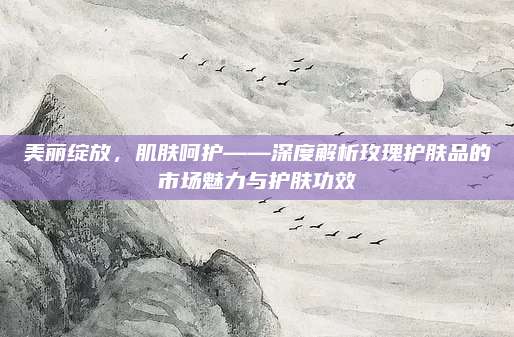 美丽绽放，肌肤呵护——深度解析玫瑰护肤品的市场魅力与护肤功效