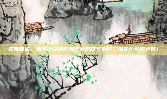 深度解析，如何选择最适合您的后精华系列，揭秘护肤新趋势！