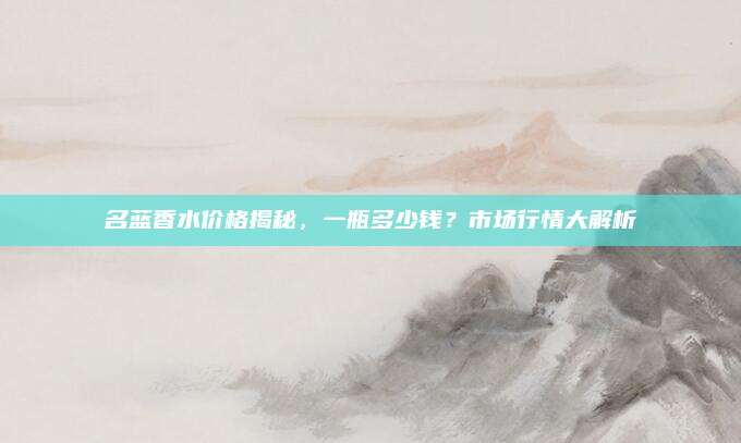 名蓝香水价格揭秘，一瓶多少钱？市场行情大解析