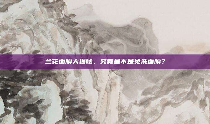 兰花面膜大揭秘，究竟是不是免洗面膜？